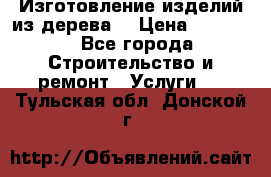 Изготовление изделий из дерева  › Цена ­ 10 000 - Все города Строительство и ремонт » Услуги   . Тульская обл.,Донской г.